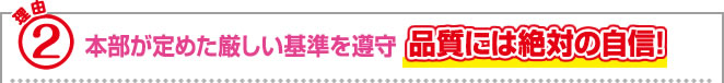 理由2 本部が定めた厳しい基準を遵守 品質には絶対の自信！