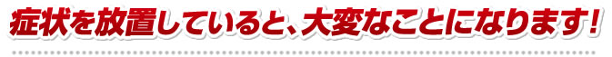 症状を放置していると、大変なことになります！