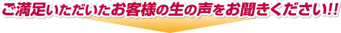 ご満足いただいたお客様の生の声をお聞きください！！