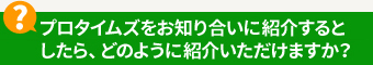 プロタイムズをお知り合いに紹介するとしたら、どのように紹介いただけますか？