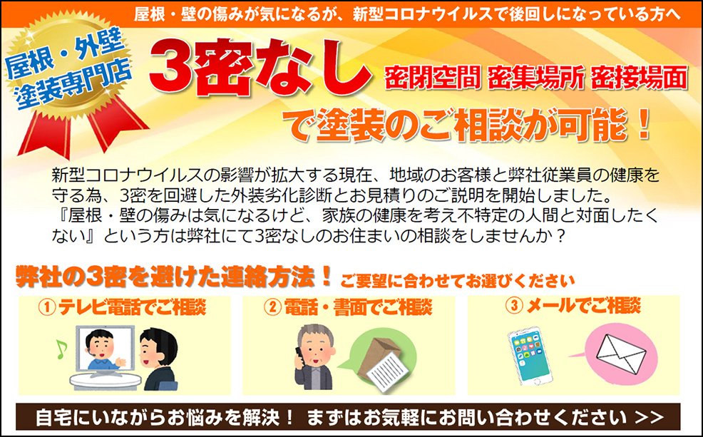 密閉空間｜密集場所｜密接場面｜3密なしで塗装のご相談が可能！新型コロナウイルスの影響が拡大する現在、地域のお客様と弊社従業員の健康を守るため、3密を回避した外壁劣化診断とお見積もりのご説明を開始しました。『屋根・壁の傷みは気になるけど、家族の健康を考え不特定の人間と対面したくない』という方は弊社にて3密なしのお住まいの相談をしませんか？自宅にいながらお悩みを解決！まずはお気軽にお問い合わせください