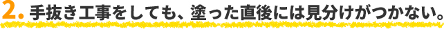 2. 手抜き工事をしても、塗った直後には見分けがつかない。