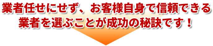 業者任せにせず、お客様自身で信頼できる業者を選ぶことが成功の秘訣です！