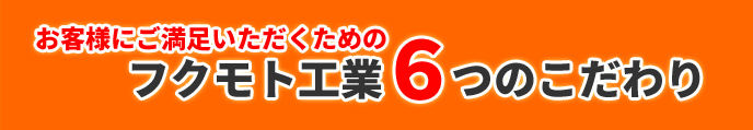 お客様にご満足いただくためのフクモト工業６つのこだわり