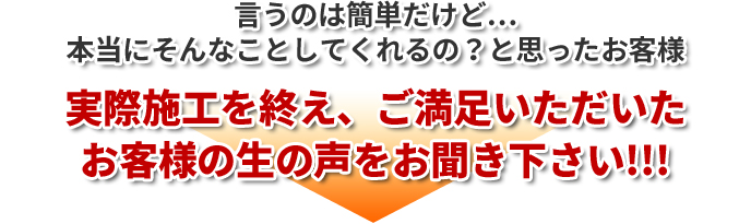 言うのは簡単だけど…本当にそんなことしてくれるの？と思ったお客様実際施工を終え、ご満足いただいたお客様の生の声をお聞き下さい!!!