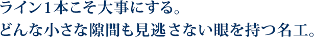 ライン１本こそ大事にする。どんな小さな隙間も見逃せない目を持つ名工