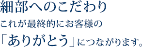 細部へのこだわり。お客様のありがとうに繋がります