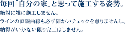 毎回自分の家と思って施工する姿勢。絶対に雑に施工しません。