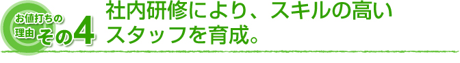 お値打ちの理由　その4 社内研修により、スキルの高いスタッフを育成。