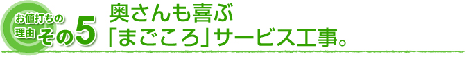 お値打ちの理由　その5 奥さんも喜ぶ「まごころ」サービス工事。