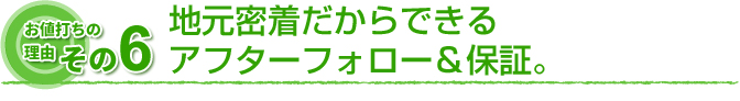 お値打ちの理由　その6 地元密着だからできるアフターフォロー＆保証。