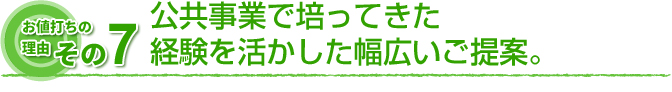 お値打ちの理由　その7 公共事業で培ってきた経験を活かした幅広いご提案。