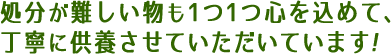 処分が難しい物も1つ1つ心を込めて、丁寧に供養させていただきます！