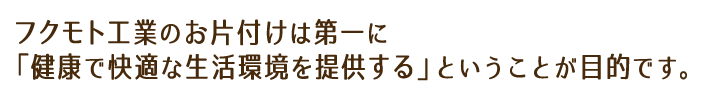 フクモト工業の生前整理は第一に「健康で快適な生活環境を提供する」ということが目的です。