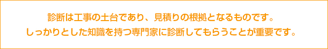 診断は工事の土台であり、見積りの根拠となるものです。しっかりとした知識を持つ専門家に診断してもらうことが重要です。