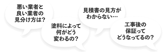 悪い業者と良い業者の見分け方は?
塗料によって何がどう変わるの?
見積書の見方がわからない
工事後の保証ってどうなってるの?